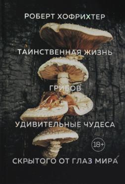 Хофрихтер Р. Таинственная жизнь грибов. Удивительные чудеса скрытого от глаз мира